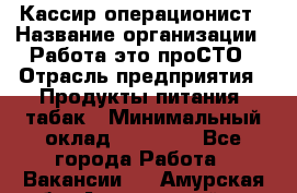 Кассир-операционист › Название организации ­ Работа-это проСТО › Отрасль предприятия ­ Продукты питания, табак › Минимальный оклад ­ 19 500 - Все города Работа » Вакансии   . Амурская обл.,Архаринский р-н